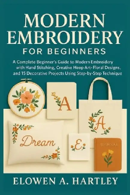 Modern Embroidery for Beginners: A Complete Beginner's Guide to Modern Embroidery with Hand Stitching, Creative Hoop Art, Floral Designs, and 15 Decor by Elowen A. Hartley