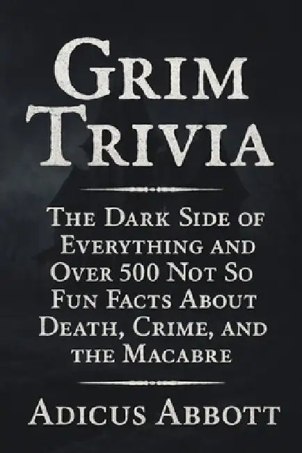 Grim Trivia: The Dark Side of Everything and Over 500 Not So Fun Facts About Death, Crime, and the Macabre by Adicus Abbott