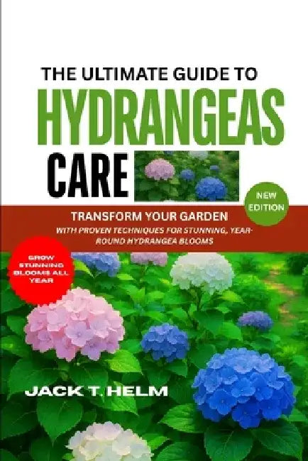 The Ultimate Guide to Hydrangeas Care: Transform Your Garden with Proven Techniques for Stunning, Year-Round Hydrangea Blooms by Jack T. Helm