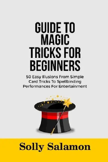 Guide to Magic Tricks for Beginners: 50 Easy Illusions From Simple Card Tricks To Spellbinding Performances For Entertainment by Solly Salamon