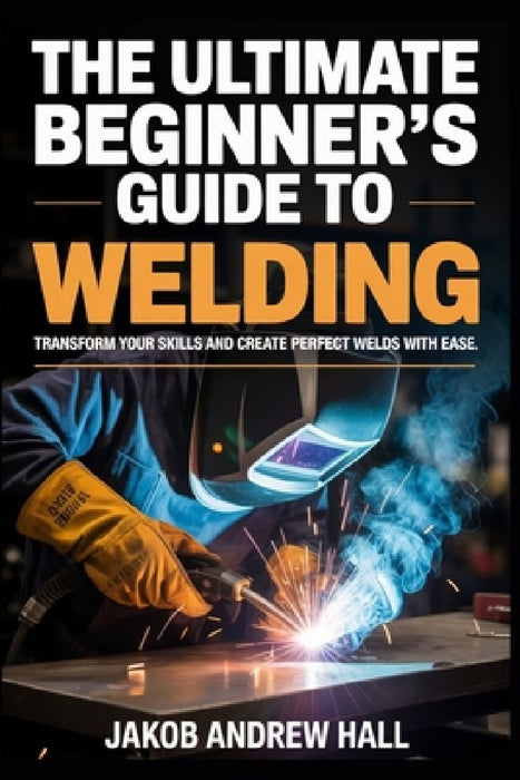 The Ultimate Beginner's Guide to Welding: Transform Your Skills and Create Perfect Welds with Ease by Jakob Andrew Hall