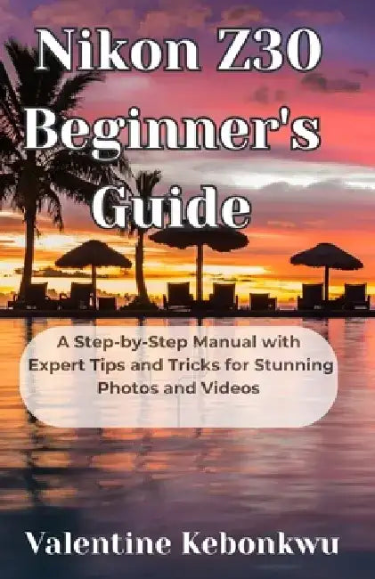 Nikon Z30 Beginner's Guide: A Step-by-Step Manual with Expert Tips and Tricks for Stunning Photos and Videos by Valentine Kebonkwu