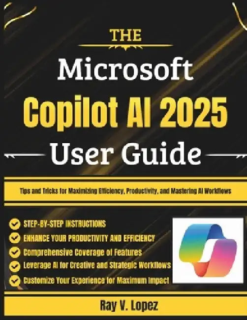 The Microsoft Copilot AI 2025 User Guide: Tips and Tricks for Maximizing Efficiency, Productivity, and Mastering AI Workflows by Ray V. Lopez