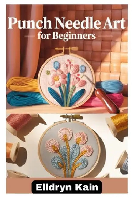 Punch Needle Art for Beginners: A Complete Step-By-Step Guide to Creating Beautiful Designs Using Simple Tools, Textures, and Modern Techniques by Elldryn Kain