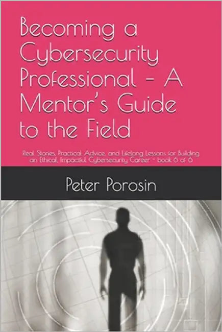 Becoming a Cybersecurity Professional - A Mentor's Guide to the Field: Real Stories, Practical Advice, and Lifelong Lessons for Building an Ethical, I by Porosin, Peter