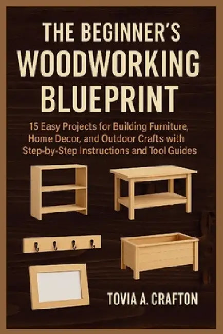 The Beginner's Woodworking Blueprint: 15 Easy Projects for Building Furniture, Home Décor, and Outdoor Crafts with Step-by-Step Instructions and Tool by Tovia A. Crafton
