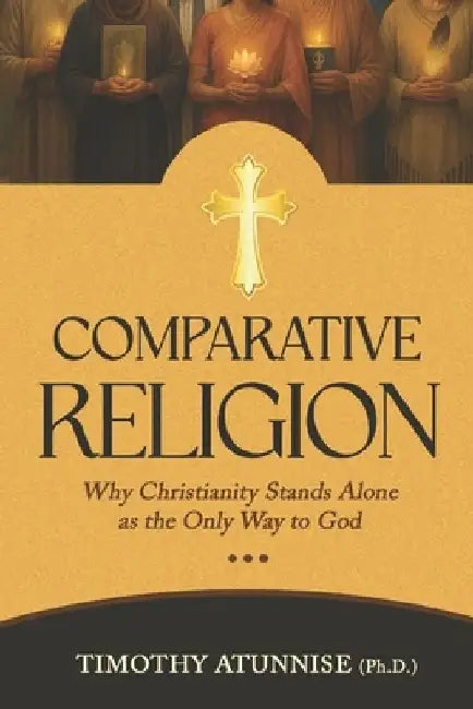 Comparative Religion: Why Christianity Stands Alone as the Only Way to God by Timothy Atunnise