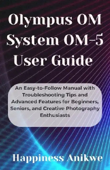 Olympus OM System OM-5 User Guide: An Easy-to-Follow Manual with Troubleshooting Tips and Advanced Features for Beginners, Seniors, and Creative Photo by Happiness Anikwe