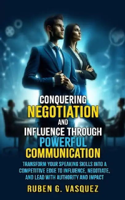Conquering Negotiation And Influence Through Powerful Communication: Transform Your Speaking Skills Into A Competitive Edge To Influence, Negotiate, A by Ruben G. Vasquez