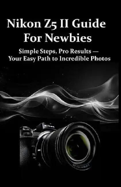 Nikon Z5 II Guide For Newbies: Simple Steps, Pro Results - Your Easy Path to Incredible Photos by Emiley H. Kentra
