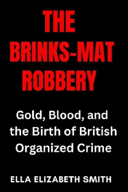 The Brinks-Mat Robbery: Gold, Blood, and the Birth of British Organized Crime by Ella Elizabeth Smith