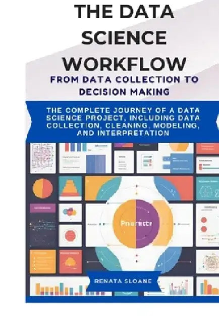 The Data Science Workflow from Data Collection to Decision Making: The complete journey of a data science project, including data collection, cleaning by Renata Sloane