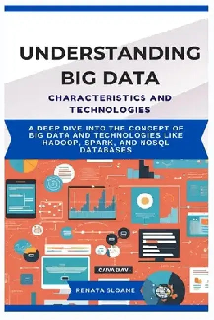 Understanding Big Data Characteristics and Technologies: A deep dive into the concept of Big Data and technologies like Hadoop, Spark, and NoSQL datab by Renata Sloane