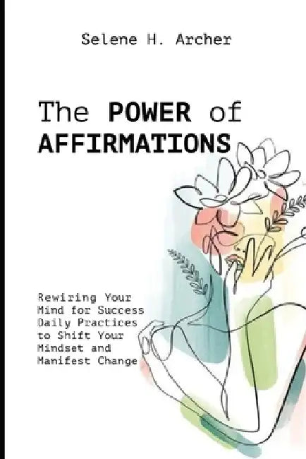 The Power of Affirmations: Rewiring Your Mind for Success Daily Practices to Shift Your Mindset and Manifest Change by Selene H. Archer