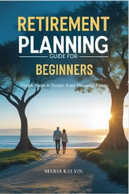 Retirement Planning Guide for Beginners: Simple Steps to Secure Your Financial Future by Maria Kelvin