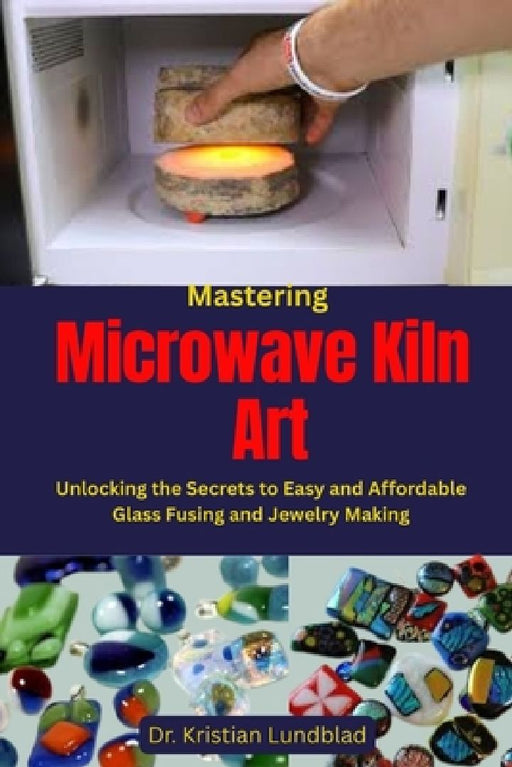Mastering Microwave Kiln Art: Unlocking the Secrets to Easy and Affordable Glass Fusing and Jewelry Making by Kristian Lundblad
