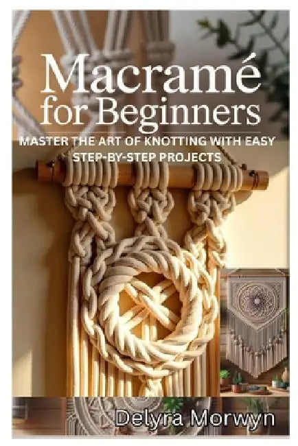 Macramé for Beginners: Master the Art of Knotting with Easy Step-By-Step Projects: A Practical Guide to Creating Beautiful Home Decor and Accessories by Delyra Morwyn