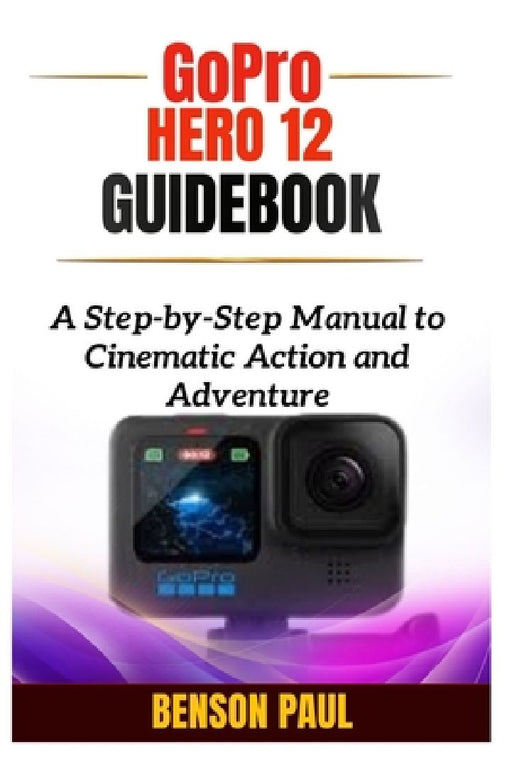GoPro Hero 12 Guidebook: A Step-by-Step Manual to Cinematic Action and Adventure by Benson Paul