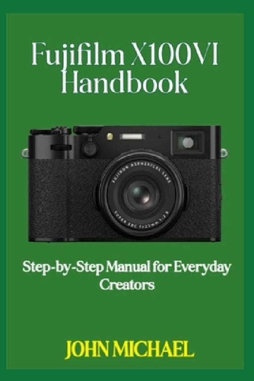Fujifilm X100VI Handbook: Step-by-Step Manual for Everyday Creators by John Michael