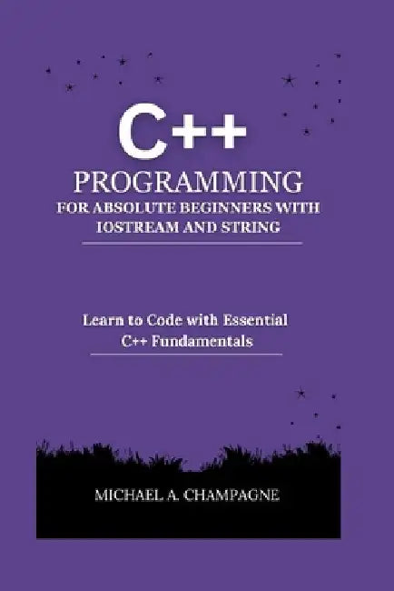 C++ Programming for Absolute Beginners with Iostream and String: Learn to Code with Essential C++ Fundamentals by Michael A. Champagne
