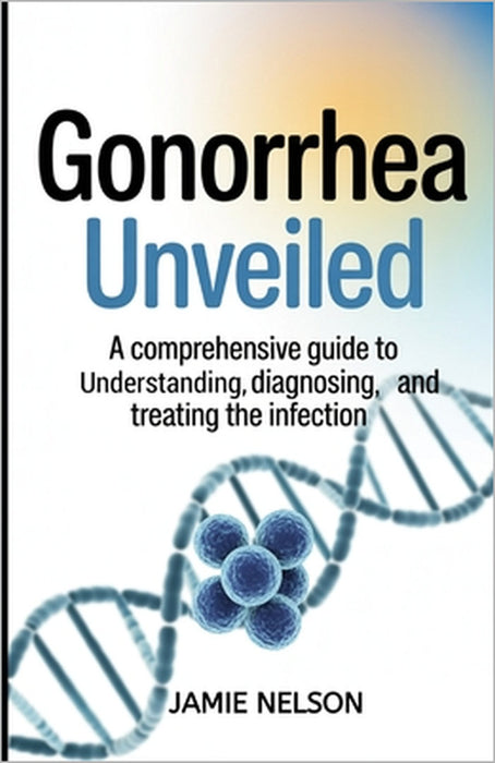 Gonorrhea Unveiled: A Comprehensive Guide to Understanding, Diagnosing, and Treating the Infection by Jamie Nelson