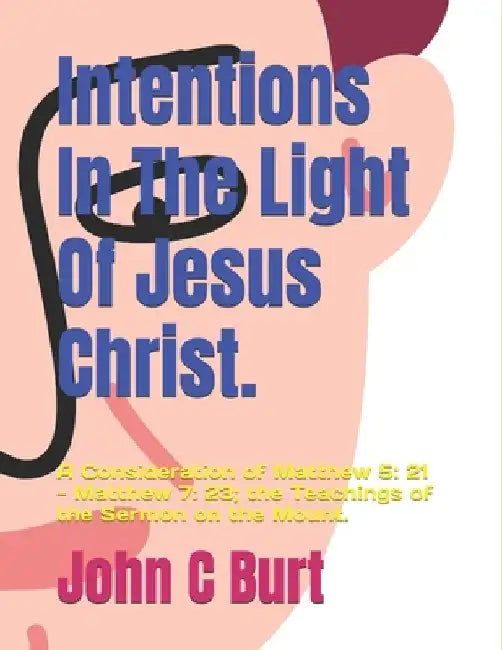 Intentions In The Light Of Jesus Christ.: A Consideration of Matthew 5: 21 - Matthew 7: 23; the Teachings of the Sermon on the Mount. by John Connell Burt Bth Ba