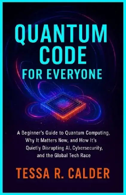 Quantum Code for Everyone: A Beginner's Guide to Quantum Computing, Why It Matters Now, and How It's Quietly Disrupting AI, Cybersecurity, and the Glo by Tessa R. Calder