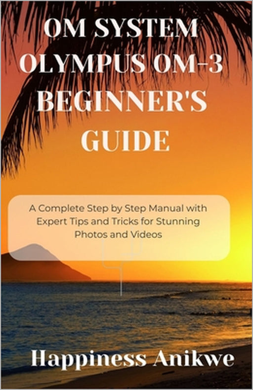 Om System Olympus Om-3 Beginner's Guide: A Complete Step by Step Manual with Expert Tips and Tricks for Stunning Photos and Videos by Happiness Anikwe