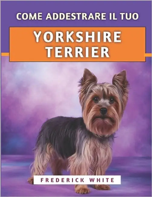 Come Addestrare Il Tuo Yorkshire Terrier: Tecniche efficaci per crescere un compagno felice, ben educato e sicuro di sé by White, Frederick