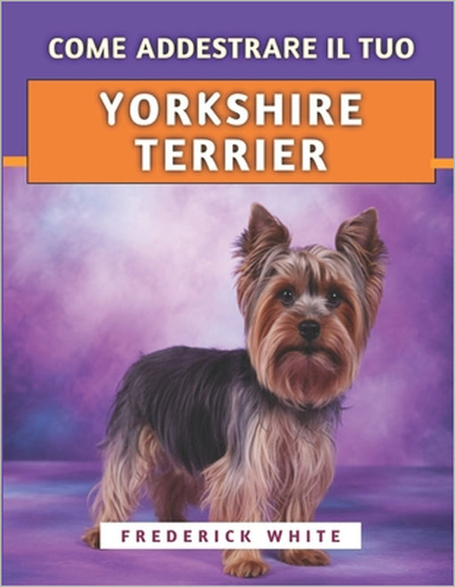 Come Addestrare Il Tuo Yorkshire Terrier: Tecniche efficaci per crescere un compagno felice, ben educato e sicuro di sé by Frederick White