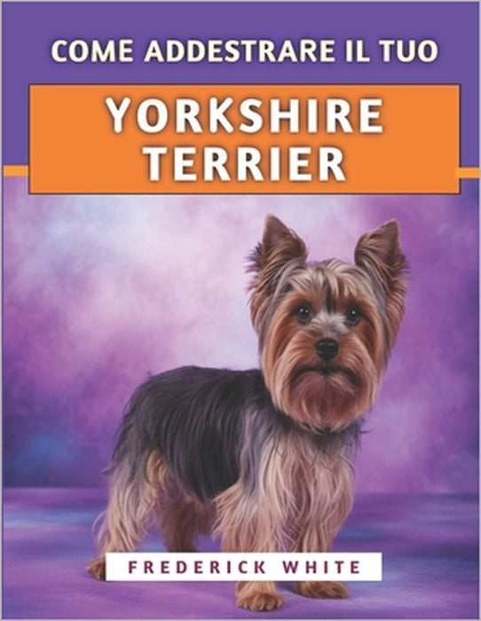 Come Addestrare Il Tuo Yorkshire Terrier: Tecniche efficaci per crescere un compagno felice, ben educato e sicuro di sé by Frederick White