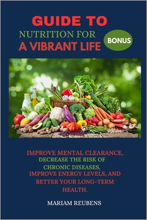 Guide to Nutrition for a Vibrant Life: Improve Mental Clearance, Decrease the Risk of Chronic Diseases, Improve Energy Levels, and Better Your Long-Te by Mariam Reubens