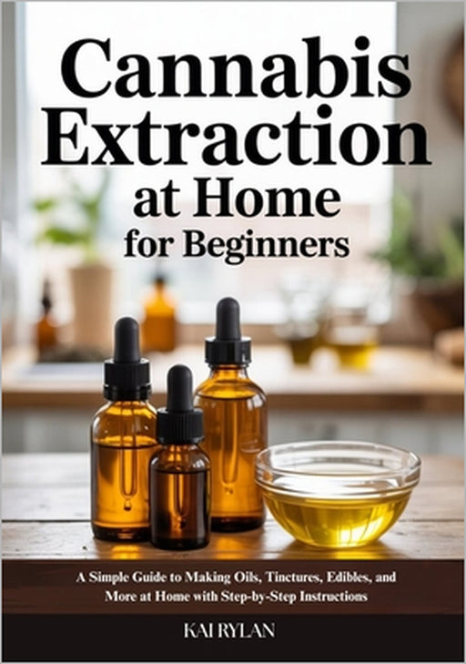 Cannabis Extraction At Home for Beginners: A Simple Guide to Making Oils, Tinctures, Edibles, and More at Home with Step-by-Step Instructions by Kai Rylan