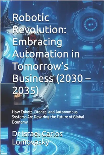 Robotic Revolution: Embracing Automation in Tomorrow's Business (2030 - 2035): How Cobots, Drones, and Autonomous Systems Are Rewiring the Future of G by Lomovasky, Israel Carlos