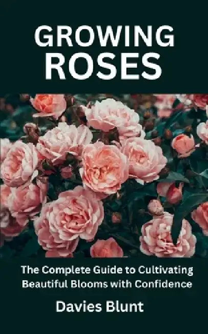 Growing Roses: The Complete Guide to Cultivating Beautiful Blooms with Confidence by Davies Blunt