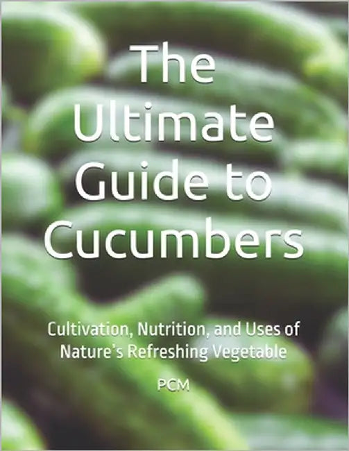 The Ultimate Guide to Cucumbers: Cultivation, Nutrition, and Uses of Nature's Refreshing Vegetable by M, P. C.