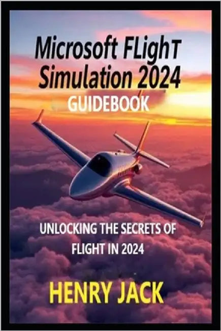 Microsoft Flight Simulation 2024 Guidebook: Unlocking the Secrets of Flight in 2024 by Jack, Henry