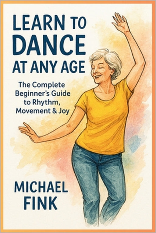 Learn to Dance at Any Age: The Complete Beginner's Guide to Rhythm, Movement & Joy by Michael Fink