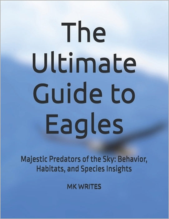 The Ultimate Guide to Eagles: Majestic Predators of the Sky: Behavior, Habitats, and Species Insights by Mk Writes