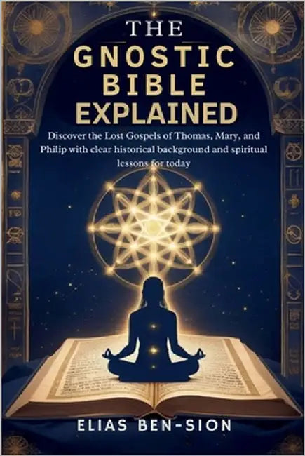 The Gnostic Bible Explained: Discover the Lost Gospels of Thomas, Mary, and Philip with clear historical background and spiritual lessons for today by Ben-Sion, Elias