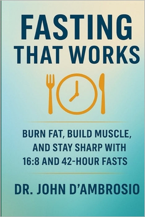 Fasting That Works: Burn Fat, Build Muscle, And Stay Sharp With 16:8 and 42-Hour Fasts by John C. D'Ambrosio