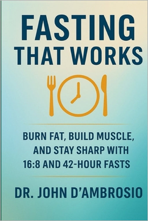 Fasting That Works: Burn Fat, Build Muscle, And Stay Sharp With 16:8 and 42-Hour Fasts by John C. D'Ambrosio