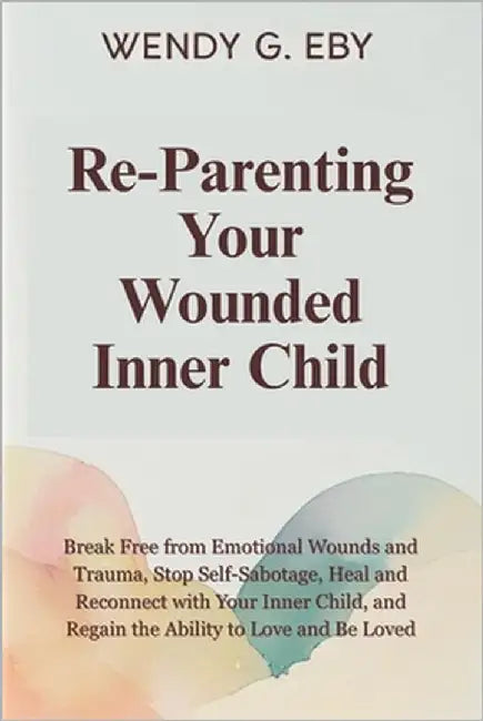 Reparenting Your Wounded Inner Child: Break Free from Emotional Wounds and Trauma, Stop Self-Sabotage, Heal and Reconnect with Your Inner Child, and R by Eby, Wendy G.