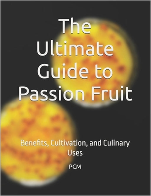 The Ultimate Guide to Passion Fruit: Benefits, Cultivation, and Culinary Uses by P. C. M