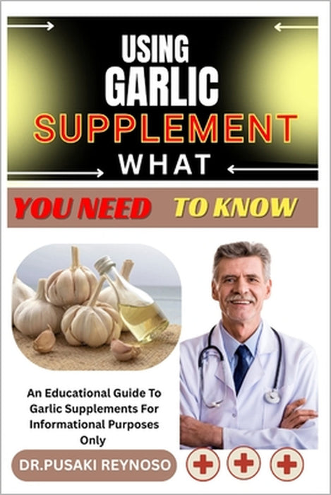 Using Garlic Supplement What You Need to Know: An Educational Guide To Garlic Supplements For Informational Purposes Only by Dr Pusaki Reynoso