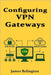 Configuring VPN Gateways: Site-to-Site and Remote Access VPNs by Relington, James