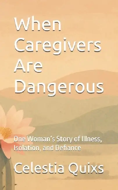 When Caregivers Are Dangerous: One Woman's Story of Illness, Isolation, and Defiance by Celestia Delaphoenix Quixs