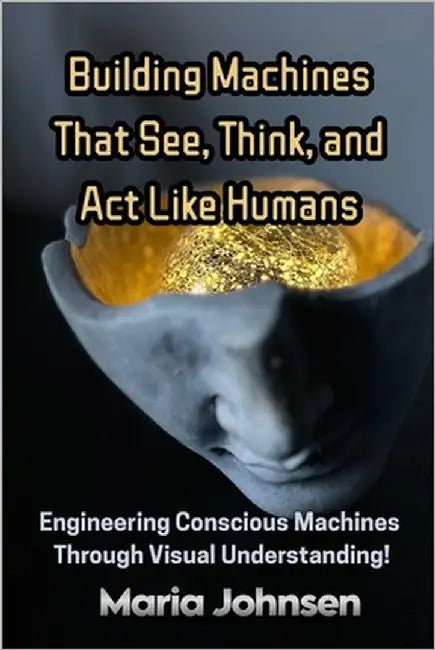 Building Machines That See, Think, and Act Like Humans: Engineering Conscious Machines Through Visual Understanding by Johnsen, Maria