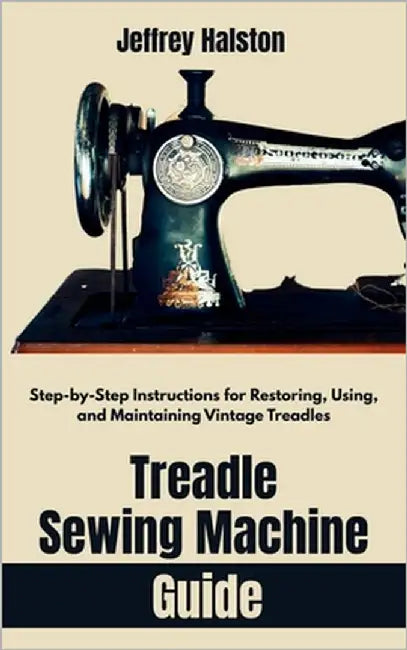 Treadle Sewing Machine Guide: Step-by-Step Instructions for Restoring, Using, and Maintaining Vintage Treadles by Halston, Jeffrey