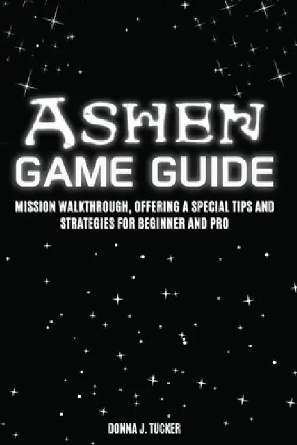 Ashen Game Guide: Mission Walkthrough, Offering a Special Tips and Strategies for Beginner and Pro by Donna J. Tucker
